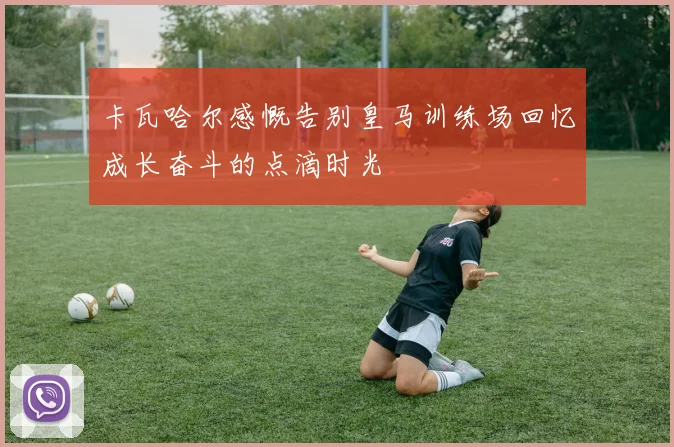 卡瓦哈尔感慨告别皇马训练场回忆成长奋斗的点滴时光