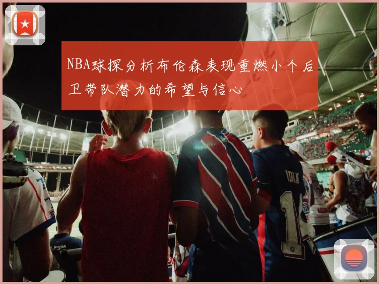 NBA球探分析布伦森表现重燃小个后卫带队潜力的希望与信心