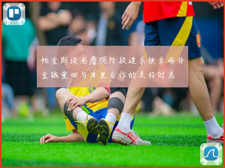 帕金斯谈老詹现阶段追求快乐而非金钱重回与库里合作的美好时光