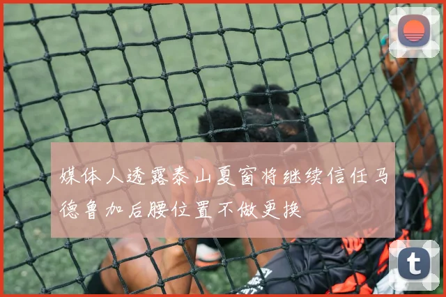 媒体人透露泰山夏窗将继续信任马德鲁加后腰位置不做更换
