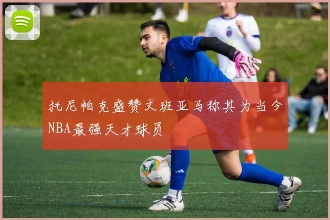 托尼帕克盛赞文班亚马称其为当今NBA最强天才球员