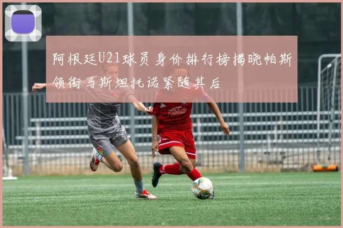 阿根廷U21球员身价排行榜揭晓帕斯领衔马斯坦托诺紧随其后