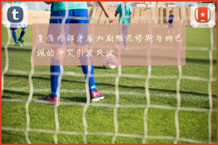 皇马内部矛盾加剧维尼修斯与姆巴佩的冲突引发风波