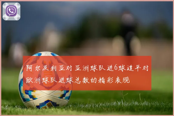 阿尔及利亚对亚洲球队进6球追平对欧洲球队进球总数的精彩表现