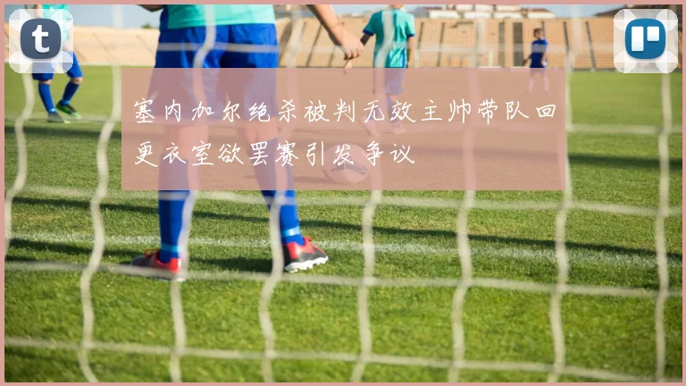 塞内加尔绝杀被判无效主帅带队回更衣室欲罢赛引发争议