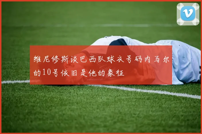 维尼修斯谈巴西队球衣号码内马尔的10号依旧是他的象征