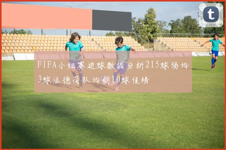 FIFA小组赛进球数据分析215球场均3球法德荷队均创10球佳绩
