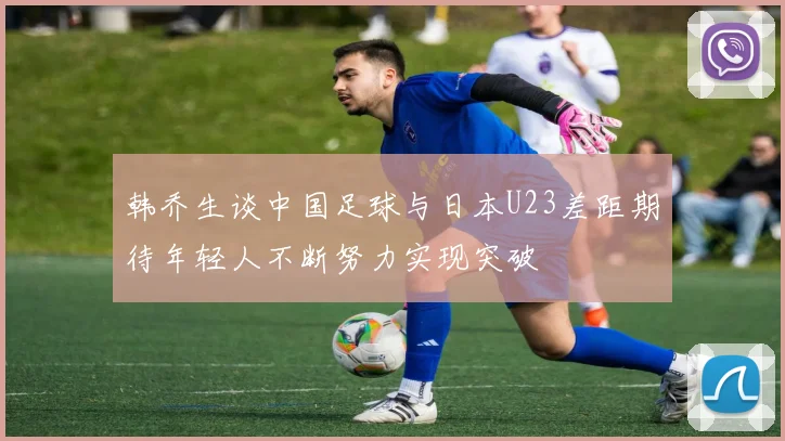 韩乔生谈中国足球与日本U23差距期待年轻人不断努力实现突破