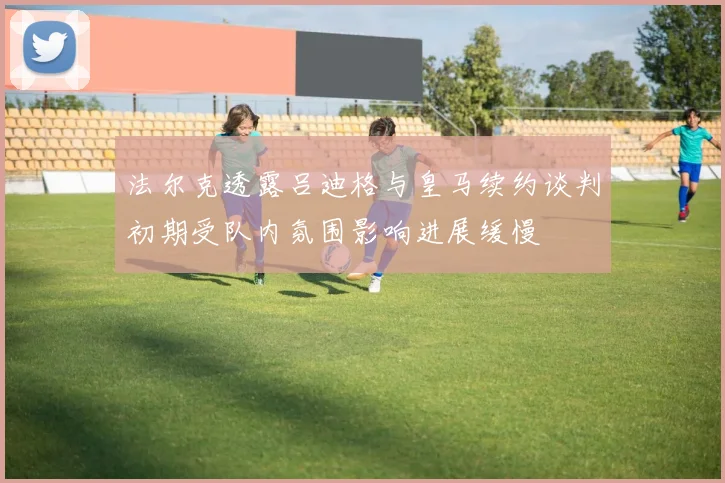 法尔克透露吕迪格与皇马续约谈判初期受队内氛围影响进展缓慢
