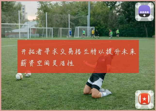 开拓者寻求交易格兰特以提升未来薪资空间灵活性