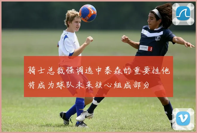 骑士总裁强调选中泰森的重要性他将成为球队未来核心组成部分