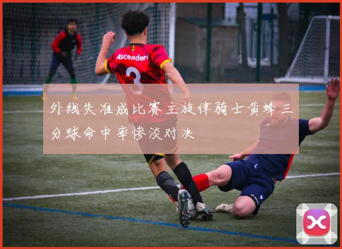 外线失准成比赛主旋律骑士黄蜂三分球命中率惨淡对决
