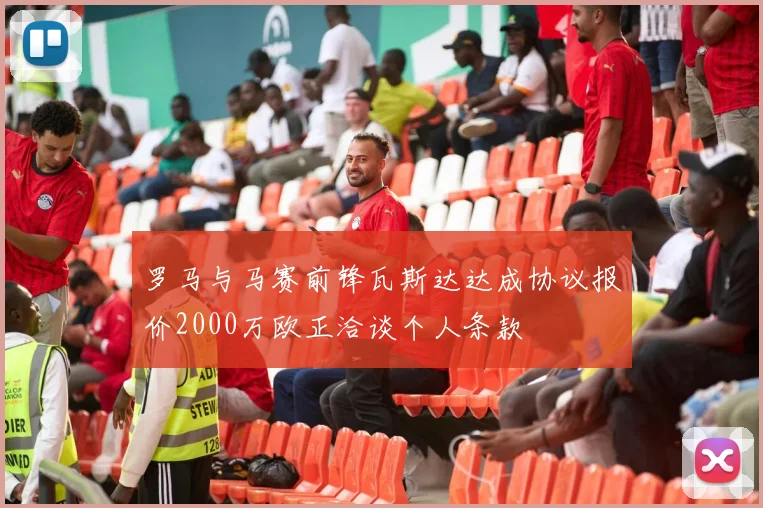 罗马与马赛前锋瓦斯达达成协议报价2000万欧正洽谈个人条款