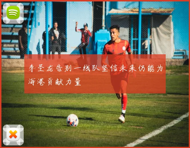 李圣龙告别一线队坚信未来仍能为海港贡献力量