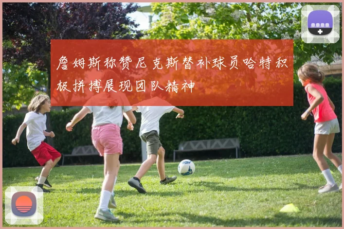 詹姆斯称赞尼克斯替补球员哈特积极拼搏展现团队精神