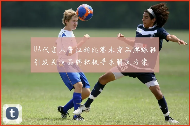UA代言人普拉姆比赛未穿品牌球鞋引发关注品牌积极寻求解决方案