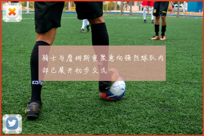 骑士与詹姆斯重聚意向强烈球队内部已展开初步交流