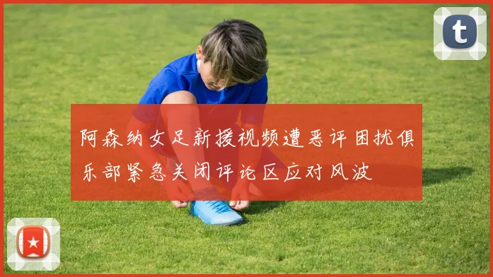 阿森纳女足新援视频遭恶评困扰俱乐部紧急关闭评论区应对风波