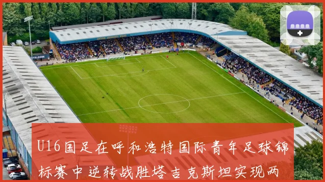 U16国足在呼和浩特国际青年足球锦标赛中逆转战胜塔吉克斯坦实现两连胜