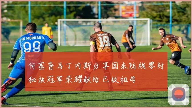 何塞普马丁内斯分享国米防线零封秘诀冠军荣耀献给已故祖母