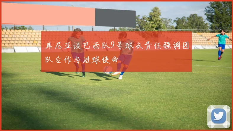 库尼亚谈巴西队9号球衣责任强调团队合作与进球使命