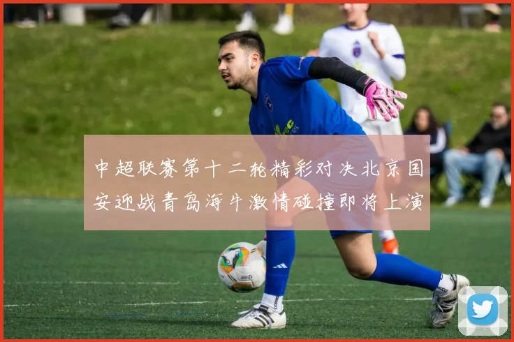 中超联赛第十二轮精彩对决北京国安迎战青岛海牛激情碰撞即将上演