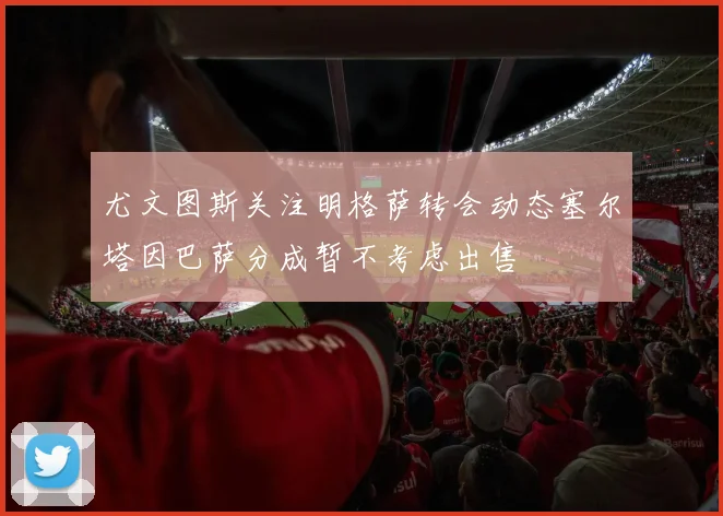 尤文图斯关注明格萨转会动态塞尔塔因巴萨分成暂不考虑出售