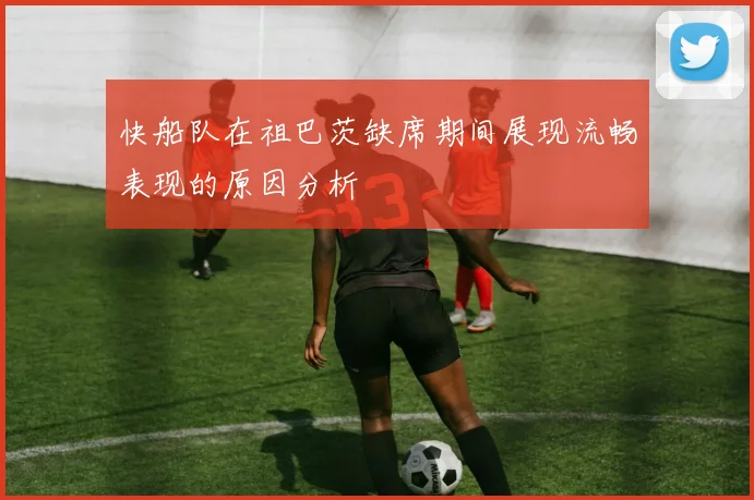 快船队在祖巴茨缺席期间展现流畅表现的原因分析