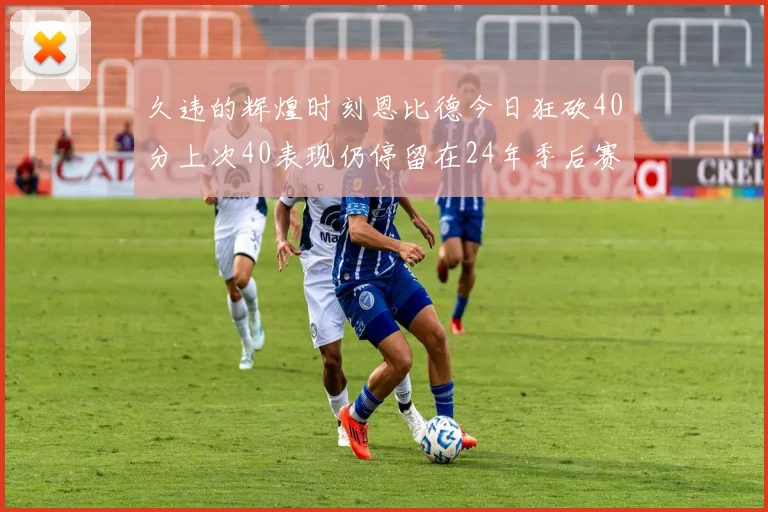 久违的辉煌时刻恩比德今日狂砍40分上次40表现仍停留在24年季后赛