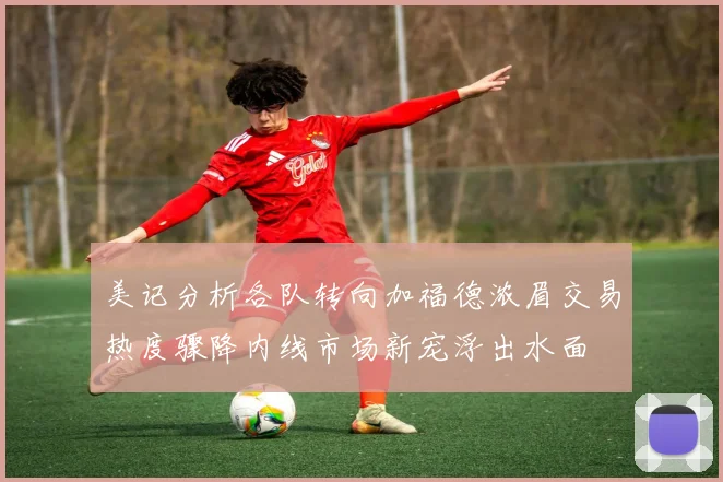 美记分析各队转向加福德浓眉交易热度骤降内线市场新宠浮出水面