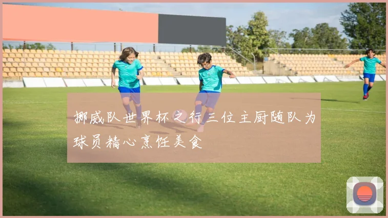 挪威队世界杯之行三位主厨随队为球员精心烹饪美食
