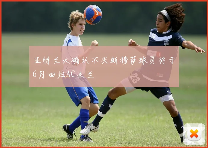 亚特兰大确认不买断穆萨球员将于6月回归AC米兰
